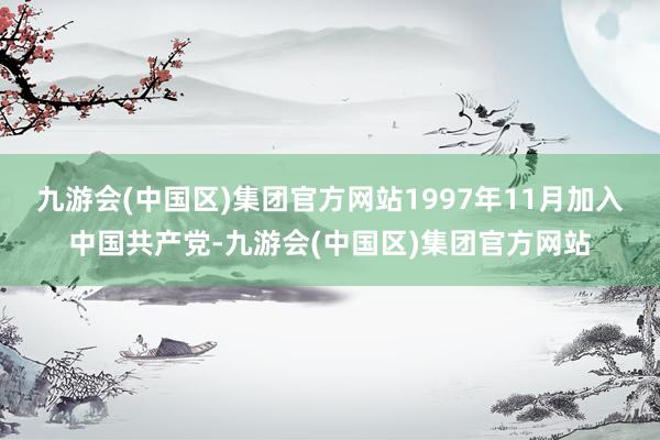 九游会(中国区)集团官方网站1997年11月加入中国共产党-九游会(中国区)集团官方网站