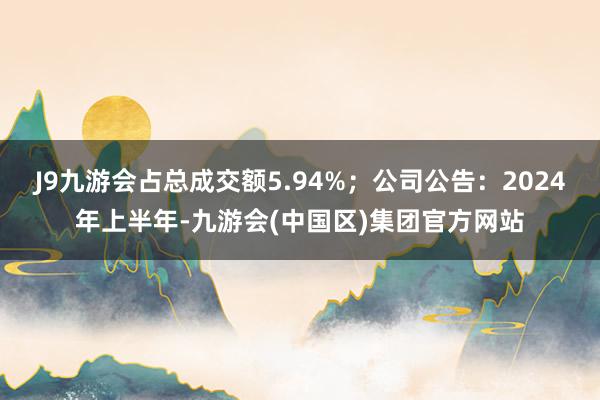 J9九游会占总成交额5.94%；公司公告：2024年上半年-九游会(中国区)集团官方网站