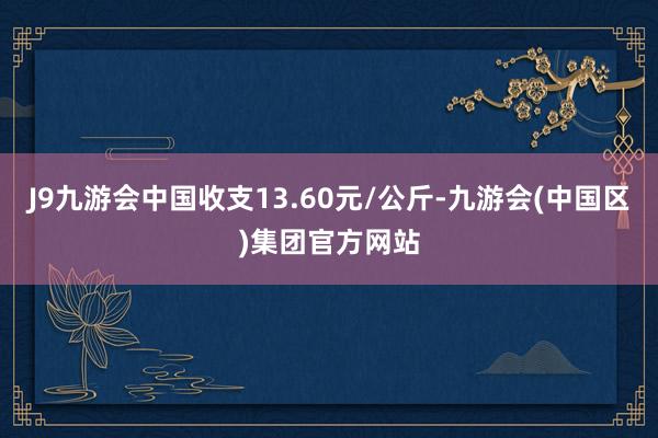 J9九游会中国收支13.60元/公斤-九游会(中国区)集团官方网站