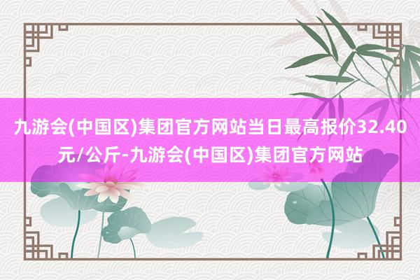 九游会(中国区)集团官方网站当日最高报价32.40元/公斤-九游会(中国区)集团官方网站