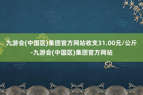 九游会(中国区)集团官方网站收支31.00元/公斤-九游会(中国区)集团官方网站