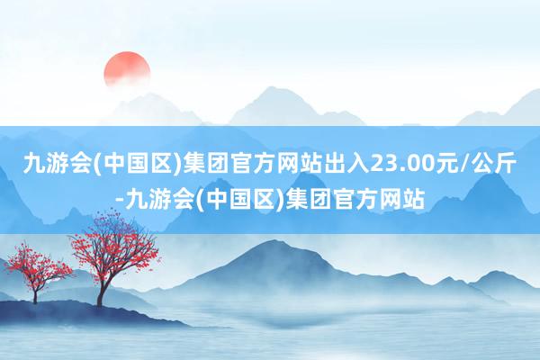 九游会(中国区)集团官方网站出入23.00元/公斤-九游会(中国区)集团官方网站