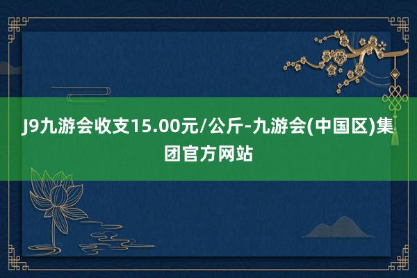 J9九游会收支15.00元/公斤-九游会(中国区)集团官方网站