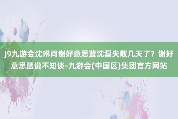 J9九游会沈琳问谢好意思蓝沈磊失散几天了？谢好意思蓝说不知谈-九游会(中国区)集团官方网站