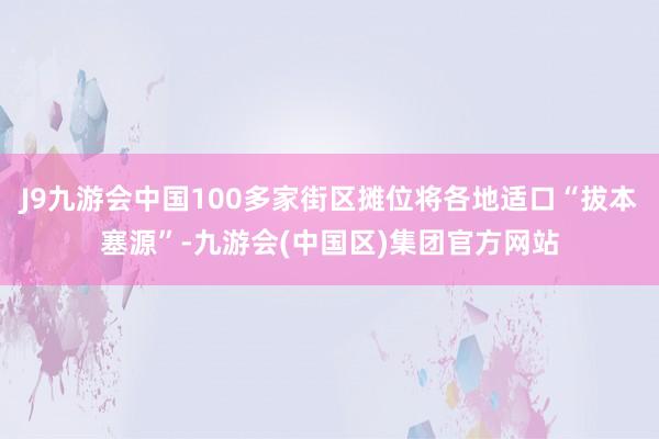 J9九游会中国100多家街区摊位将各地适口“拔本塞源”-九游