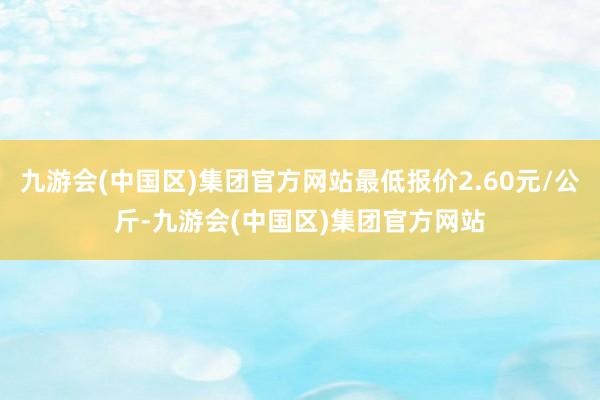 九游会(中国区)集团官方网站最低报价2.60元/公斤-九游会