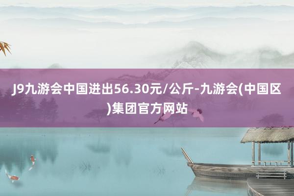 J9九游会中国进出56.30元/公斤-九游会(中国区)集团官