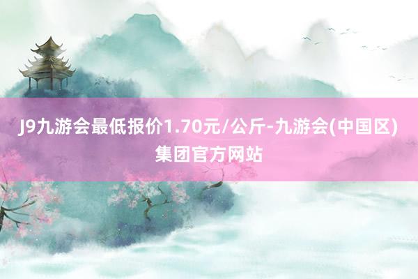 J9九游会最低报价1.70元/公斤-九游会(中国区)集团官方网站