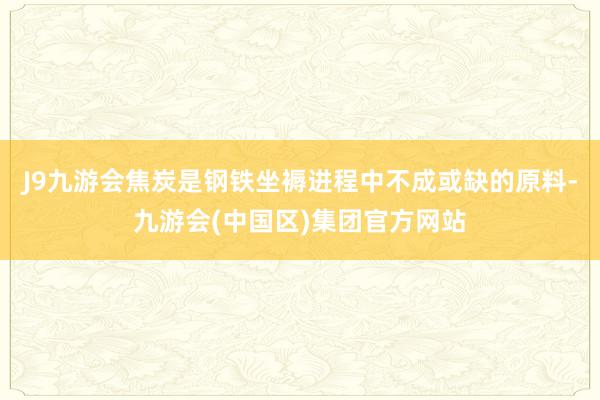 J9九游会焦炭是钢铁坐褥进程中不成或缺的原料-九游会(中国区)集团官方网站