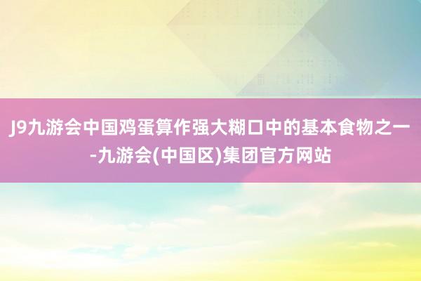 J9九游会中国鸡蛋算作强大糊口中的基本食物之一-九游会(中国区)集团官方网站