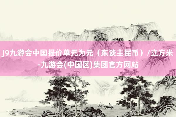 J9九游会中国报价单元为元（东谈主民币）/立方米-九游会(中国区)集团官方网站