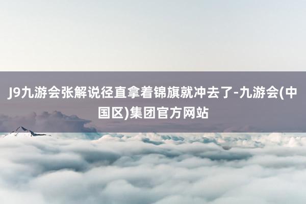 J9九游会张解说径直拿着锦旗就冲去了-九游会(中国区)集团官方网站