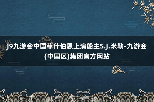 J9九游会中国菲什伯恩上演船主S.J.米勒-九游会(中国区)集团官方网站