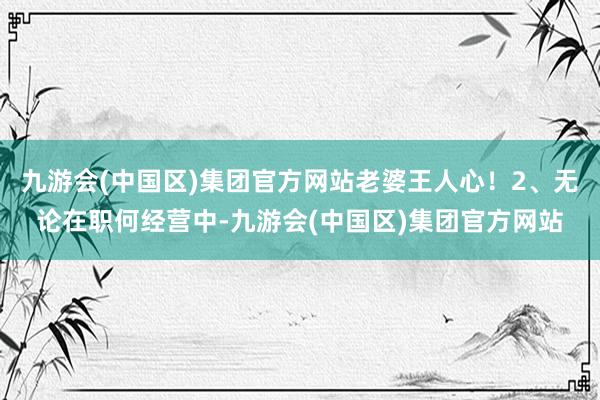 九游会(中国区)集团官方网站老婆王人心！2、无论在职何经营中-九游会(中国区)集团官方网站