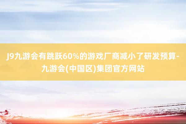 J9九游会有跳跃60%的游戏厂商减小了研发预算-九游会(中国区)集团官方网站