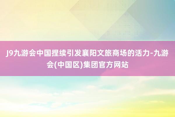 J9九游会中国捏续引发襄阳文旅商场的活力-九游会(中国区)集团官方网站