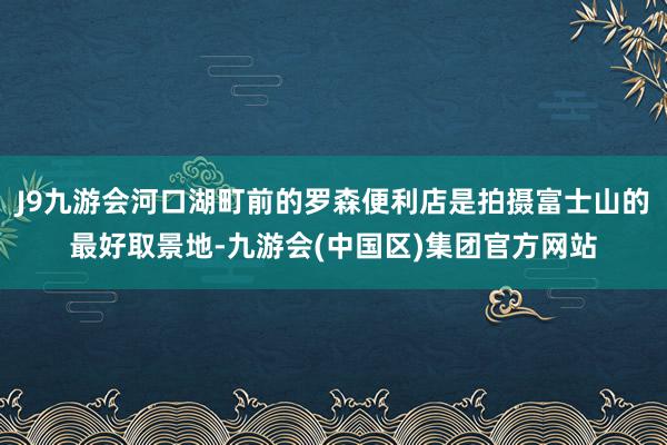 J9九游会河口湖町前的罗森便利店是拍摄富士山的最好取景地-九游会(中国区)集团官方网站