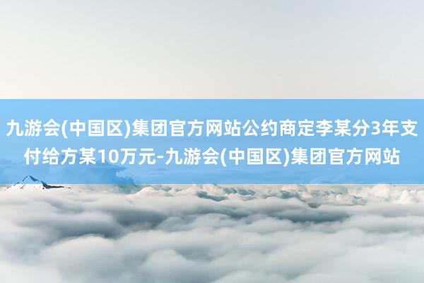 九游会(中国区)集团官方网站公约商定李某分3年支付给方某10万元-九游会(中国区)集团官方网站