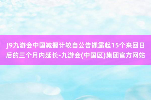 J9九游会中国减握计较自公告裸露起15个来回日后的三个月内延长-九游会(中国区)集团官方网站