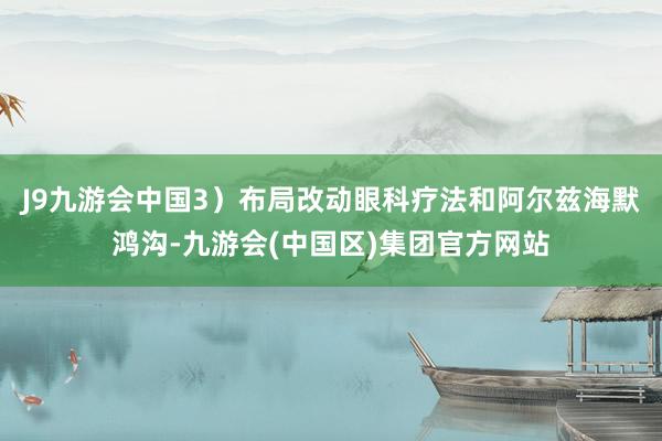 J9九游会中国3）布局改动眼科疗法和阿尔兹海默鸿沟-九游会(中国区)集团官方网站