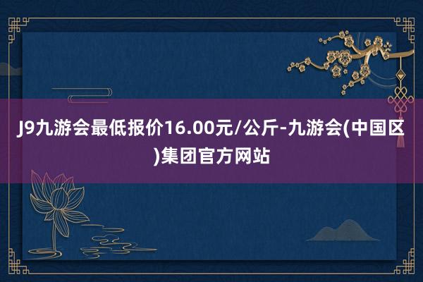 J9九游会最低报价16.00元/公斤-九游会(中国区)集团官方网站