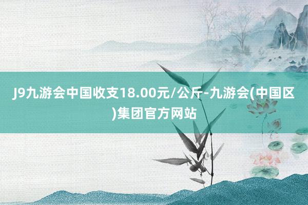 J9九游会中国收支18.00元/公斤-九游会(中国区)集团官方网站