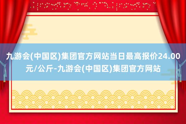 九游会(中国区)集团官方网站当日最高报价24.00元/公斤-九游会(中国区)集团官方网站