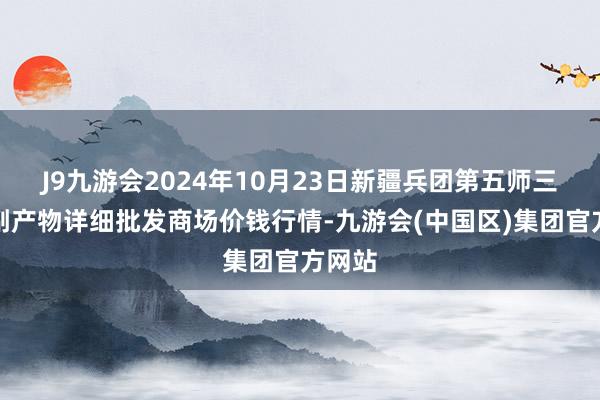 J9九游会2024年10月23日新疆兵团第五师三和农副产物详细批发商场价钱行情-九游会(中国区)集团官方网站