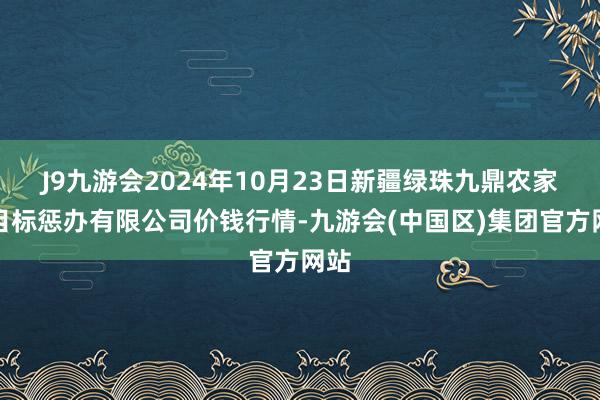 J9九游会2024年10月23日新疆绿珠九鼎农家具目标惩办有限公司价钱行情-九游会(中国区)集团官方网站