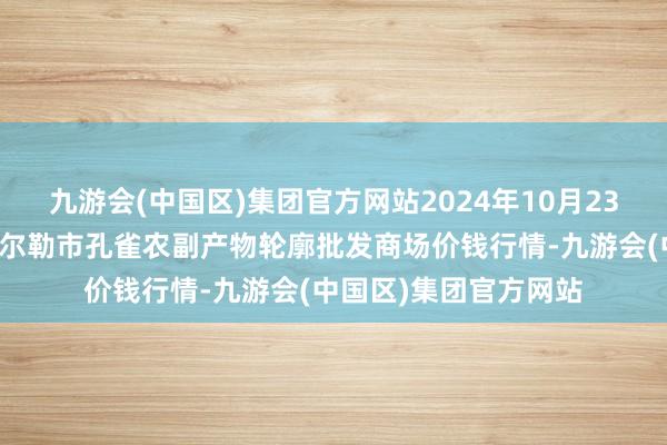 九游会(中国区)集团官方网站2024年10月23日新疆兵团农二师库尔勒市孔雀农副产物轮廓批发商场价钱行情-九游会(中国区)集团官方网站