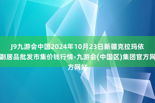 J9九游会中国2024年10月23日新疆克拉玛依农副居品批发市集价钱行情-九游会(中国区)集团官方网站