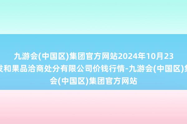 九游会(中国区)集团官方网站2024年10月23日新疆九焕发和果品洽商处分有限公司价钱行情-九游会(中国区)集团官方网站