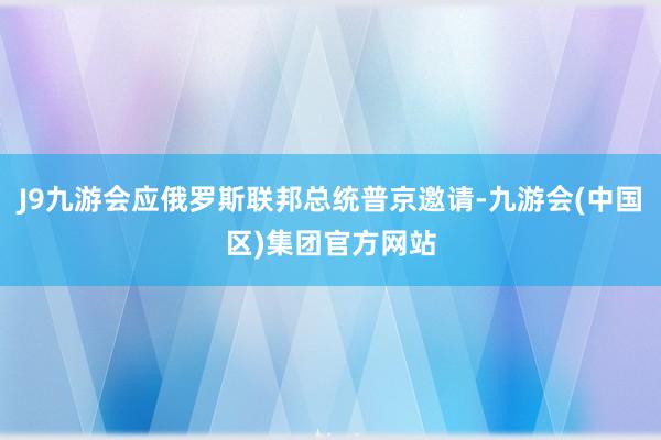 J9九游会应俄罗斯联邦总统普京邀请-九游会(中国区)集团官方网站