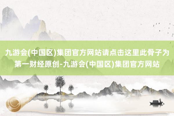 九游会(中国区)集团官方网站请点击这里此骨子为第一财经原创-九游会(中国区)集团官方网站