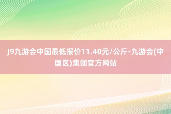 J9九游会中国最低报价11.40元/公斤-九游会(中国区)集团官方网站