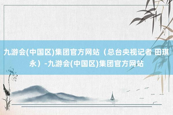 九游会(中国区)集团官方网站（总台央视记者 田琪永）-九游会(中国区)集团官方网站