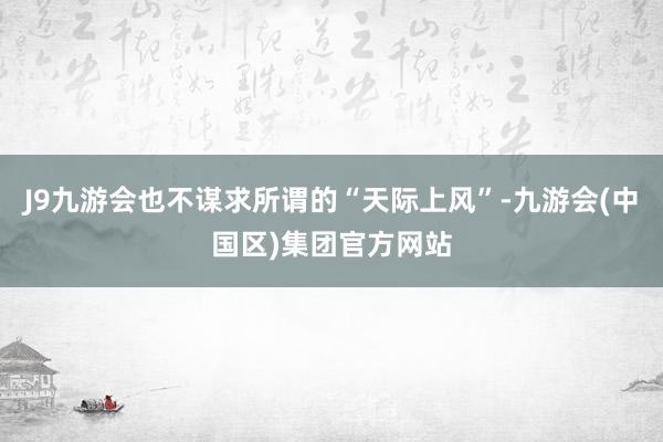 J9九游会也不谋求所谓的“天际上风”-九游会(中国区)集团官方网站