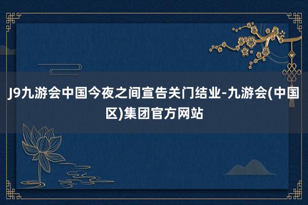 J9九游会中国今夜之间宣告关门结业-九游会(中国区)集团官方网站