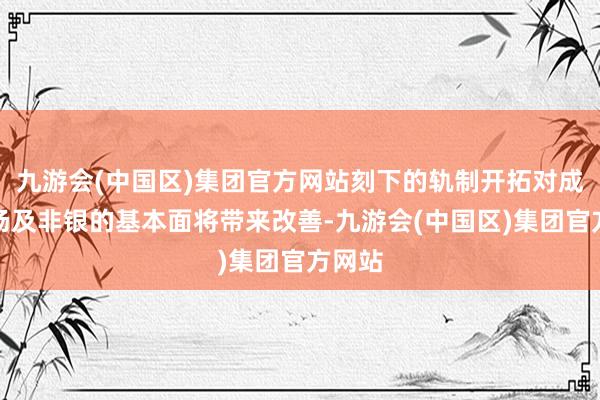 九游会(中国区)集团官方网站刻下的轨制开拓对成本商场及非银的基本面将带来改善-九游会(中国区)集团官方网站