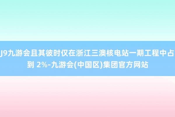 J9九游会且其彼时仅在浙江三澳核电站一期工程中占到 2%-九