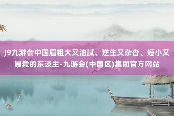 J9九游会中国眉粗大又油腻、逆生又杂沓、短小又暴毙的东谈主-