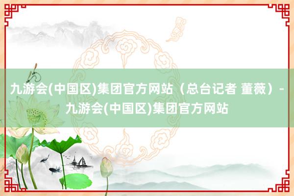 九游会(中国区)集团官方网站（总台记者 董薇）-九游会(中国