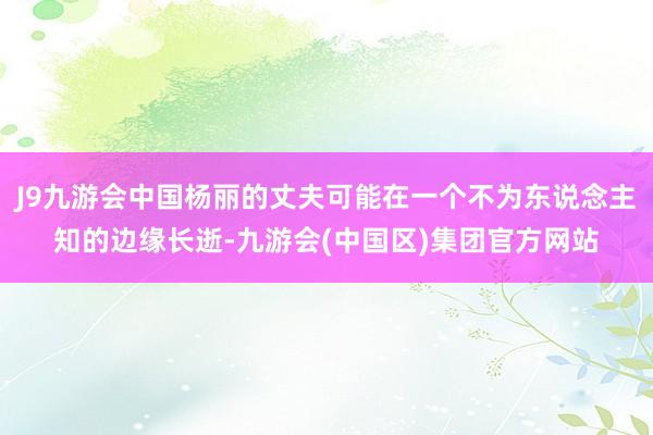 J9九游会中国杨丽的丈夫可能在一个不为东说念主知的边缘长逝-九游会(中国区)集团官方网站