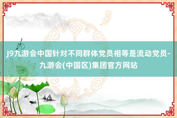 J9九游会中国针对不同群体党员相等是流动党员-九游会(中国区)集团官方网站