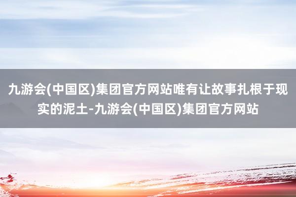 九游会(中国区)集团官方网站唯有让故事扎根于现实的泥土-九游会(中国区)集团官方网站