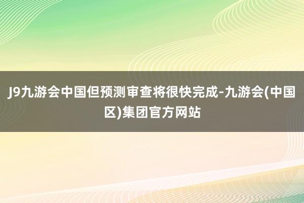 J9九游会中国但预测审查将很快完成-九游会(中国区)集团官方网站