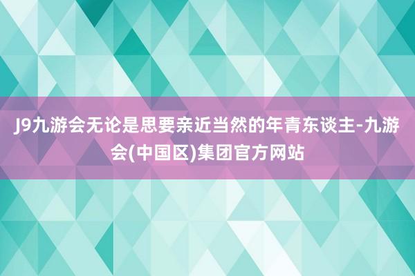 J9九游会无论是思要亲近当然的年青东谈主-九游会(中国区)集团官方网站