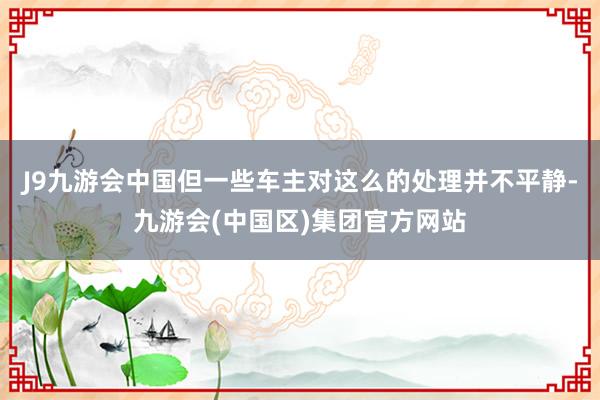 J9九游会中国但一些车主对这么的处理并不平静-九游会(中国区)集团官方网站