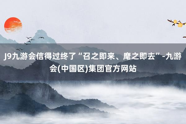 J9九游会信得过终了“召之即来、麾之即去”-九游会(中国区)集团官方网站