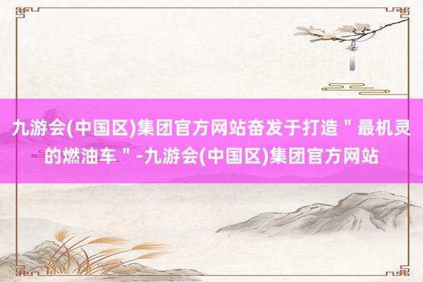 九游会(中国区)集团官方网站奋发于打造＂最机灵的燃油车＂-九游会(中国区)集团官方网站